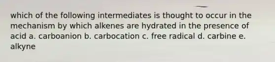 which of the following intermediates is thought to occur in the mechanism by which alkenes are hydrated in the presence of acid a. carboanion b. carbocation c. free radical d. carbine e. alkyne