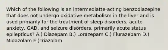 Which of the following is an intermediatte-acting benzodiazepine that does not undergo oxidative metabolism in the liver and is used primarily for the treatment of sleep disorders, acute anxiety, GAD, and seizure disorders, primarily acute status epilepticus? A.) Diazepam B.) Lorazepam C.) Flurazepam D.) Midazolam E.)Triazolam