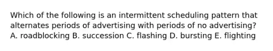 Which of the following is an intermittent scheduling pattern that alternates periods of advertising with periods of no advertising? A. roadblocking B. succession C. flashing D. bursting E. flighting