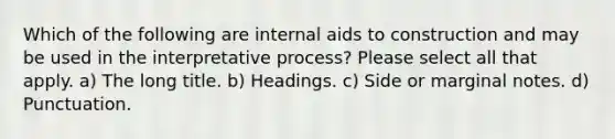 Which of the following are internal aids to construction and may be used in the interpretative process? Please select all that apply. a) The long title. b) Headings. c) Side or marginal notes. d) Punctuation.