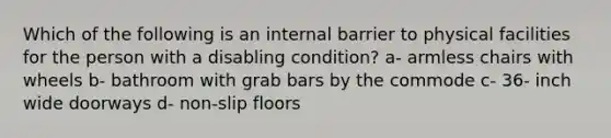 Which of the following is an internal barrier to physical facilities for the person with a disabling condition? a- armless chairs with wheels b- bathroom with grab bars by the commode c- 36- inch wide doorways d- non-slip floors