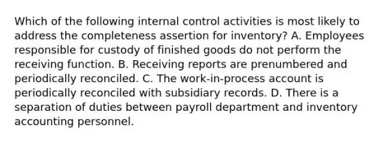 Which of the following internal control activities is most likely to address the completeness assertion for inventory? A. Employees responsible for custody of finished goods do not perform the receiving function. B. Receiving reports are prenumbered and periodically reconciled. C. The work-in-process account is periodically reconciled with subsidiary records. D. There is a separation of duties between payroll department and inventory accounting personnel.