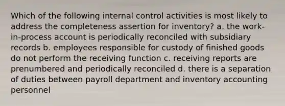 Which of the following <a href='https://www.questionai.com/knowledge/kjj42owoAP-internal-control' class='anchor-knowledge'>internal control</a> activities is most likely to address the completeness assertion for inventory? a. the work-in-process account is periodically reconciled with subsidiary records b. employees responsible for custody of finished goods do not perform the receiving function c. receiving reports are prenumbered and periodically reconciled d. there is a separation of duties between payroll department and inventory accounting personnel