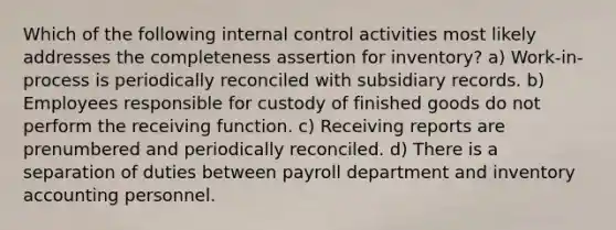 Which of the following internal control activities most likely addresses the completeness assertion for inventory? a) Work-in-process is periodically reconciled with subsidiary records. b) Employees responsible for custody of finished goods do not perform the receiving function. c) Receiving reports are prenumbered and periodically reconciled. d) There is a separation of duties between payroll department and inventory accounting personnel.