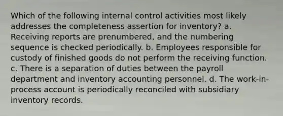 Which of the following internal control activities most likely addresses the completeness assertion for inventory? a. Receiving reports are prenumbered, and the numbering sequence is checked periodically. b. Employees responsible for custody of finished goods do not perform the receiving function. c. There is a separation of duties between the payroll department and inventory accounting personnel. d. The work-in-process account is periodically reconciled with subsidiary inventory records.