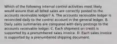 Which of the following internal control activities most likely would assure that all billed sales are correctly posted to the accounts receivable ledger? A. The accounts receivable ledger is reconciled daily to the control account in the general ledger. B. Daily sales summaries are compared with daily postings to the accounts receivable ledger. C. Each shipment on credit is supported by a prenumbered sales invoice. D. Each sales invoice is supported by a prenumbered shipping document.