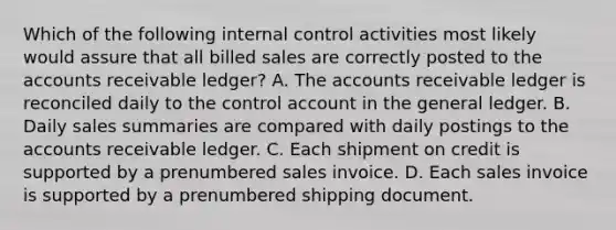 Which of the following internal control activities most likely would assure that all billed sales are correctly posted to the accounts receivable ledger? A. The accounts receivable ledger is reconciled daily to the control account in the general ledger. B. Daily sales summaries are compared with daily postings to the accounts receivable ledger. C. Each shipment on credit is supported by a prenumbered sales invoice. D. Each sales invoice is supported by a prenumbered shipping document.