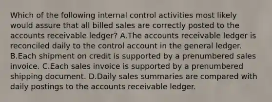 Which of the following internal control activities most likely would assure that all billed sales are correctly posted to the accounts receivable ledger? A.The accounts receivable ledger is reconciled daily to the control account in the general ledger. B.Each shipment on credit is supported by a prenumbered sales invoice. C.Each sales invoice is supported by a prenumbered shipping document. D.Daily sales summaries are compared with daily postings to the accounts receivable ledger.