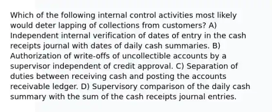 Which of the following internal control activities most likely would deter lapping of collections from customers? A) Independent internal verification of dates of entry in the cash receipts journal with dates of daily cash summaries. B) Authorization of write-offs of uncollectible accounts by a supervisor independent of credit approval. C) Separation of duties between receiving cash and posting the accounts receivable ledger. D) Supervisory comparison of the daily cash summary with the sum of the cash receipts journal entries.