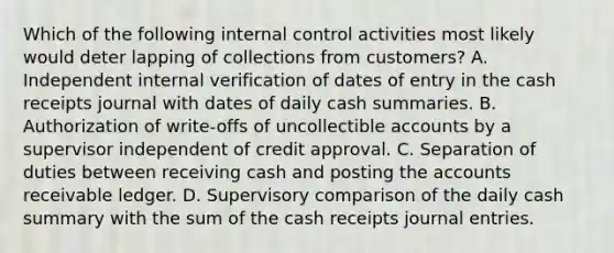 Which of the following <a href='https://www.questionai.com/knowledge/kjj42owoAP-internal-control' class='anchor-knowledge'>internal control</a> activities most likely would deter lapping of collections from customers? A. Independent internal verification of dates of entry in the cash receipts journal with dates of daily cash summaries. B. Authorization of write-offs of uncollectible accounts by a supervisor independent of credit approval. C. Separation of duties between receiving cash and posting the accounts receivable ledger. D. Supervisory comparison of the daily cash summary with the sum of the cash receipts <a href='https://www.questionai.com/knowledge/k7UlY65VeM-journal-entries' class='anchor-knowledge'>journal entries</a>.