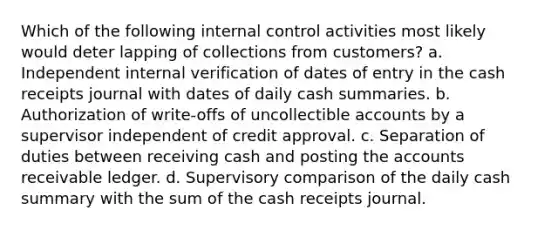 Which of the following internal control activities most likely would deter lapping of collections from customers? a. Independent internal verification of dates of entry in the cash receipts journal with dates of daily cash summaries. b. Authorization of write-offs of uncollectible accounts by a supervisor independent of credit approval. c. Separation of duties between receiving cash and posting the accounts receivable ledger. d. Supervisory comparison of the daily cash summary with the sum of the cash receipts journal.