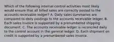 Which of the following internal control activities most likely would ensure that all billed sales are correctly posted to the accounts receivable ledger? A. Daily sales summaries are compared to daily postings to the accounts receivable ledger. B. Each sales invoice is supported by a prenumbered shipping document. C. The accounts receivable ledger is reconciled daily to the control account in the general ledger. D. Each shipment on credit is supported by a prenumbered sales invoice.