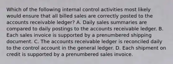 Which of the following <a href='https://www.questionai.com/knowledge/kjj42owoAP-internal-control' class='anchor-knowledge'>internal control</a> activities most likely would ensure that all billed sales are correctly posted to the accounts receivable ledger? A. Daily sales summaries are compared to daily postings to the accounts receivable ledger. B. Each sales invoice is supported by a prenumbered shipping document. C. The accounts receivable ledger is reconciled daily to the control account in <a href='https://www.questionai.com/knowledge/kdxbifuCZE-the-general-ledger' class='anchor-knowledge'>the general ledger</a>. D. Each shipment on credit is supported by a prenumbered sales invoice.