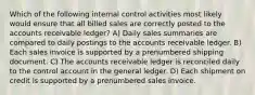 Which of the following internal control activities most likely would ensure that all billed sales are correctly posted to the accounts receivable ledger? A) Daily sales summaries are compared to daily postings to the accounts receivable ledger. B) Each sales invoice is supported by a prenumbered shipping document. C) The accounts receivable ledger is reconciled daily to the control account in the general ledger. D) Each shipment on credit is supported by a prenumbered sales invoice.