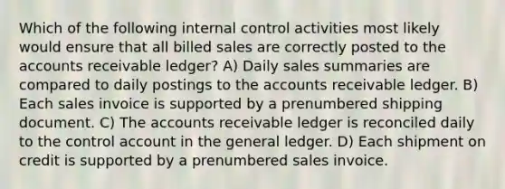 Which of the following internal control activities most likely would ensure that all billed sales are correctly posted to the accounts receivable ledger? A) Daily sales summaries are compared to daily postings to the accounts receivable ledger. B) Each sales invoice is supported by a prenumbered shipping document. C) The accounts receivable ledger is reconciled daily to the control account in the general ledger. D) Each shipment on credit is supported by a prenumbered sales invoice.