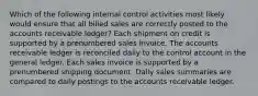 Which of the following internal control activities most likely would ensure that all billed sales are correctly posted to the accounts receivable ledger? Each shipment on credit is supported by a prenumbered sales invoice. The accounts receivable ledger is reconciled daily to the control account in the general ledger. Each sales invoice is supported by a prenumbered shipping document. Daily sales summaries are compared to daily postings to the accounts receivable ledger.