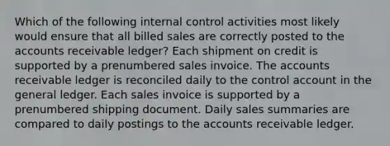 Which of the following <a href='https://www.questionai.com/knowledge/kjj42owoAP-internal-control' class='anchor-knowledge'>internal control</a> activities most likely would ensure that all billed sales are correctly posted to the accounts receivable ledger? Each shipment on credit is supported by a prenumbered sales invoice. The accounts receivable ledger is reconciled daily to the control account in <a href='https://www.questionai.com/knowledge/kdxbifuCZE-the-general-ledger' class='anchor-knowledge'>the general ledger</a>. Each sales invoice is supported by a prenumbered shipping document. Daily sales summaries are compared to daily postings to the accounts receivable ledger.