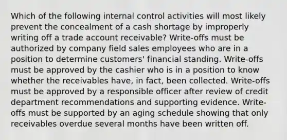 Which of the following <a href='https://www.questionai.com/knowledge/kjj42owoAP-internal-control' class='anchor-knowledge'>internal control</a> activities will most likely prevent the concealment of a cash shortage by improperly writing off a trade account receivable? Write-offs must be authorized by company field sales employees who are in a position to determine customers' financial standing. Write-offs must be approved by the cashier who is in a position to know whether the receivables have, in fact, been collected. Write-offs must be approved by a responsible officer after review of credit department recommendations and supporting evidence. Write-offs must be supported by an aging schedule showing that only receivables overdue several months have been written off.