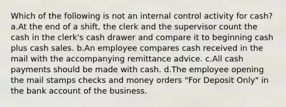 Which of the following is not an internal control activity for cash? a.At the end of a shift, the clerk and the supervisor count the cash in the clerk's cash drawer and compare it to beginning cash plus cash sales. b.An employee compares cash received in the mail with the accompanying remittance advice. c.All cash payments should be made with cash. d.The employee opening the mail stamps checks and money orders "For Deposit Only" in the bank account of the business.