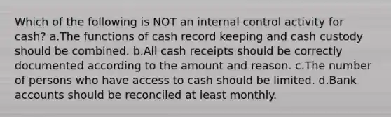 Which of the following is NOT an internal control activity for cash? a.The functions of cash record keeping and cash custody should be combined. b.All cash receipts should be correctly documented according to the amount and reason. c.The number of persons who have access to cash should be limited. d.Bank accounts should be reconciled at least monthly.