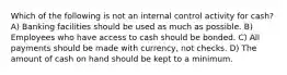 Which of the following is not an internal control activity for cash? A) Banking facilities should be used as much as possible. B) Employees who have access to cash should be bonded. C) All payments should be made with currency, not checks. D) The amount of cash on hand should be kept to a minimum.