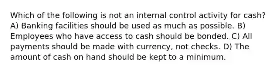 Which of the following is not an <a href='https://www.questionai.com/knowledge/kjj42owoAP-internal-control' class='anchor-knowledge'>internal control</a> activity for cash? A) Banking facilities should be used as much as possible. B) Employees who have access to cash should be bonded. C) All payments should be made with currency, not checks. D) The amount of cash on hand should be kept to a minimum.