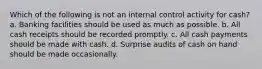 Which of the following is not an internal control activity for cash? a. Banking facilities should be used as much as possible. b. All cash receipts should be recorded promptly. c. All cash payments should be made with cash. d. Surprise audits of cash on hand should be made occasionally.