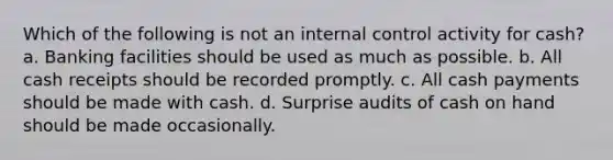 Which of the following is not an internal control activity for cash? a. Banking facilities should be used as much as possible. b. All cash receipts should be recorded promptly. c. All cash payments should be made with cash. d. Surprise audits of cash on hand should be made occasionally.