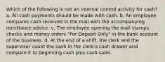 Which of the following is not an internal control activity for cash? a. All cash payments should be made with cash. b. An employee compares cash received in the mail with the accompanying remittance advice. c. The employee opening the mail stamps checks and money orders "For Deposit Only" in the bank account of the business. d. At the end of a shift, the clerk and the supervisor count the cash in the clerk's cash drawer and compare it to beginning cash plus cash sales.