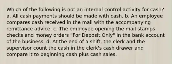 Which of the following is not an internal control activity for cash? a. All cash payments should be made with cash. b. An employee compares cash received in the mail with the accompanying remittance advice. c. The employee opening the mail stamps checks and money orders "For Deposit Only" in the bank account of the business. d. At the end of a shift, the clerk and the supervisor count the cash in the clerk's cash drawer and compare it to beginning cash plus cash sales.