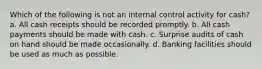 Which of the following is not an internal control activity for cash? a. All cash receipts should be recorded promptly. b. All cash payments should be made with cash. c. Surprise audits of cash on hand should be made occasionally. d. Banking facilities should be used as much as possible.