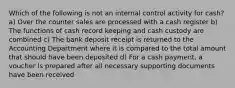 Which of the following is not an internal control activity for cash? a) Over the counter sales are processed with a cash register b) The functions of cash record keeping and cash custody are combined c) The bank deposit receipt is returned to the Accounting Department where it is compared to the total amount that should have been deposited d) For a cash payment, a voucher is prepared after all necessary supporting documents have been received