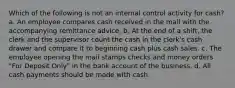 Which of the following is not an internal control activity for cash? a. An employee compares cash received in the mail with the accompanying remittance advice. b. At the end of a shift, the clerk and the supervisor count the cash in the clerk's cash drawer and compare it to beginning cash plus cash sales. c. The employee opening the mail stamps checks and money orders "For Deposit Only" in the bank account of the business. d. All cash payments should be made with cash.