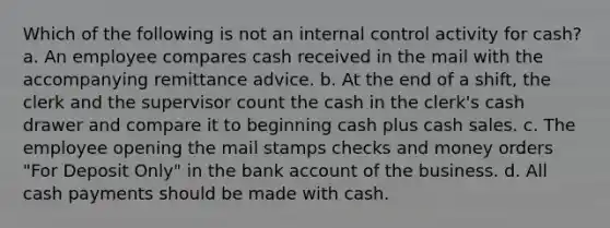 Which of the following is not an <a href='https://www.questionai.com/knowledge/kjj42owoAP-internal-control' class='anchor-knowledge'>internal control</a> activity for cash? a. An employee compares cash received in the mail with the accompanying remittance advice. b. At the end of a shift, the clerk and the supervisor count the cash in the clerk's cash drawer and compare it to beginning cash plus cash sales. c. The employee opening the mail stamps checks and money orders "For Deposit Only" in the bank account of the business. d. All cash payments should be made with cash.