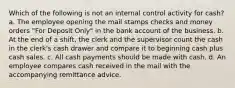 Which of the following is not an internal control activity for cash? a. The employee opening the mail stamps checks and money orders "For Deposit Only" in the bank account of the business. b. At the end of a shift, the clerk and the supervisor count the cash in the clerk's cash drawer and compare it to beginning cash plus cash sales. c. All cash payments should be made with cash. d. An employee compares cash received in the mail with the accompanying remittance advice.