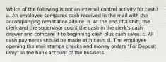 Which of the following is not an internal control activity for cash? a. An employee compares cash received in the mail with the accompanying remittance advice. b. At the end of a shift, the clerk and the supervisor count the cash in the clerk's cash drawer and compare it to beginning cash plus cash sales. c. All cash payments should be made with cash. d. The employee opening the mail stamps checks and money orders "For Deposit Only" in the bank account of the business.