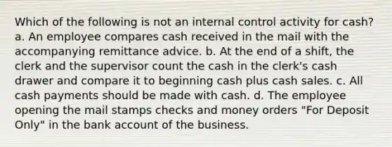 Which of the following is not an internal control activity for cash? a. An employee compares cash received in the mail with the accompanying remittance advice. b. At the end of a shift, the clerk and the supervisor count the cash in the clerk's cash drawer and compare it to beginning cash plus cash sales. c. All cash payments should be made with cash. d. The employee opening the mail stamps checks and money orders "For Deposit Only" in the bank account of the business.