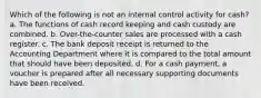 Which of the following is not an internal control activity for cash? a. The functions of cash record keeping and cash custody are combined. b. Over-the-counter sales are processed with a cash register. c. The bank deposit receipt is returned to the Accounting Department where it is compared to the total amount that should have been deposited. d. For a cash payment, a voucher is prepared after all necessary supporting documents have been received.