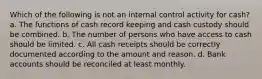 Which of the following is not an internal control activity for cash? a. The functions of cash record keeping and cash custody should be combined. b. The number of persons who have access to cash should be limited. c. All cash receipts should be correctly documented according to the amount and reason. d. Bank accounts should be reconciled at least monthly.