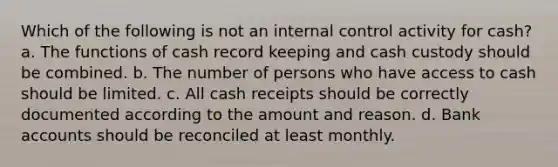 Which of the following is not an internal control activity for cash? a. The functions of cash record keeping and cash custody should be combined. b. The number of persons who have access to cash should be limited. c. All cash receipts should be correctly documented according to the amount and reason. d. Bank accounts should be reconciled at least monthly.