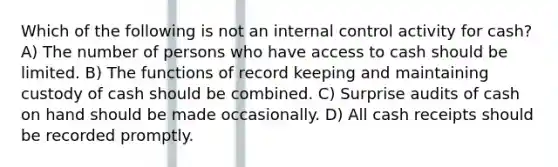 Which of the following is not an internal control activity for cash? A) The number of persons who have access to cash should be limited. B) The functions of record keeping and maintaining custody of cash should be combined. C) Surprise audits of cash on hand should be made occasionally. D) All cash receipts should be recorded promptly.