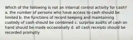 Which of the following is not an internal control activity for cash? a. the number of persons who have access to cash should be limited b. the functions of record keeping and maintaining custody of cash should be combined c. surprise audits of cash on hand should be made occasionally d. all cash receipts should be recorded promptly