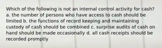 Which of the following is not an internal control activity for cash? a. the number of persons who have access to cash should be limited b. the functions of record keeping and maintaining custody of cash should be combined c. surprise audits of cash on hand should be made occasionally d. all cash receipts should be recorded promptly