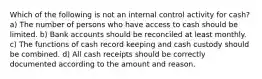 Which of the following is not an internal control activity for cash? a) The number of persons who have access to cash should be limited. b) Bank accounts should be reconciled at least monthly. c) The functions of cash record keeping and cash custody should be combined. d) All cash receipts should be correctly documented according to the amount and reason.