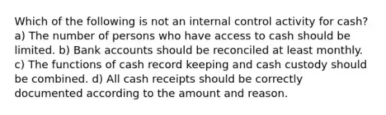 Which of the following is not an <a href='https://www.questionai.com/knowledge/kjj42owoAP-internal-control' class='anchor-knowledge'>internal control</a> activity for cash? a) The number of persons who have access to cash should be limited. b) Bank accounts should be reconciled at least monthly. c) The functions of cash record keeping and cash custody should be combined. d) All cash receipts should be correctly documented according to the amount and reason.