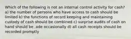 Which of the following is not an internal control activity for cash? a) the number of persons who have access to cash should be limited b) the functions of record keeping and maintaining custody of cash should be combined c) surprise audits of cash on hand should be ,ade occasionally d) all cash receipts should be recorded promptly