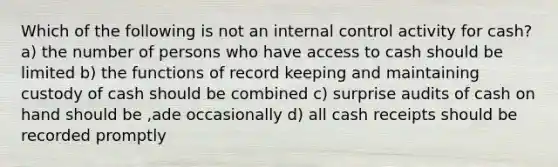 Which of the following is not an internal control activity for cash? a) the number of persons who have access to cash should be limited b) the functions of record keeping and maintaining custody of cash should be combined c) surprise audits of cash on hand should be ,ade occasionally d) all cash receipts should be recorded promptly