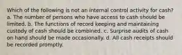 Which of the following is not an internal control activity for cash? a. The number of persons who have access to cash should be limited. b. The functions of record keeping and maintaining custody of cash should be combined. c. Surprise audits of cash on hand should be made occasionally. d. All cash receipts should be recorded promptly.