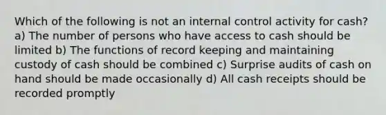 Which of the following is not an internal control activity for cash? a) The number of persons who have access to cash should be limited b) The functions of record keeping and maintaining custody of cash should be combined c) Surprise audits of cash on hand should be made occasionally d) All cash receipts should be recorded promptly