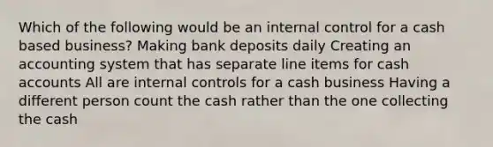 Which of the following would be an internal control for a cash based business? Making bank deposits daily Creating an accounting system that has separate line items for cash accounts All are internal controls for a cash business Having a different person count the cash rather than the one collecting the cash